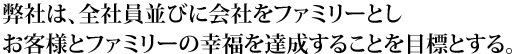弊社は、全社員並びに会社をファミリーとし、お客様とファミリーの幸福を達成することを目標とする。