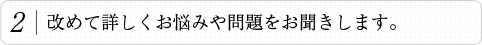 2.改めて詳しくお悩みや問題をお聞きします。