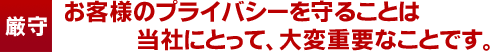 お客様のプライバシーを守ることは当社にとって、大変重要なことです。