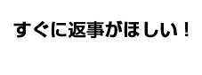 すぐに返事がほしい！